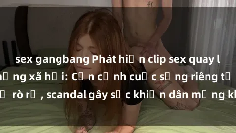 sex gangbang Phát hiện clip sex quay lén hot nhất trên mạng xã hội: Cận cảnh cuộc sống riêng tư bị rò rỉ, scandal gây sốc khiến dân mạng không khỏi bàng hoàng