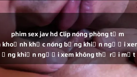 phim sex jav hd Clip nóng phòng tắm gây sốt: Cận cảnh khoảnh khắc nóng bỏng khiến người xem không thể rời mắt