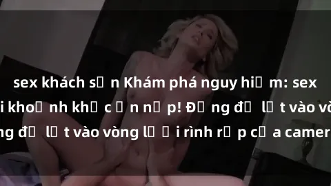 sex khách sạn Khám phá nguy hiểm: sex camera ẩn ghi lại khoảnh khắc ẩn nấp! Đừng để lọt vào vòng lưới rình rập của camera ẩn!
