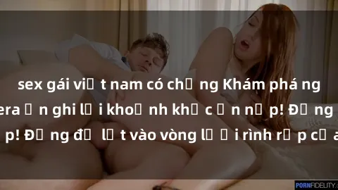 sex gái việt nam có chồng Khám phá nguy hiểm: sex camera ẩn ghi lại khoảnh khắc ẩn nấp! Đừng để lọt vào vòng lưới rình rập của camera ẩn!