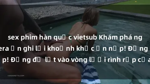 sex phim hàn quốc vietsub Khám phá nguy hiểm: sex camera ẩn ghi lại khoảnh khắc ẩn nấp! Đừng để lọt vào vòng lưới rình rập của camera ẩn!