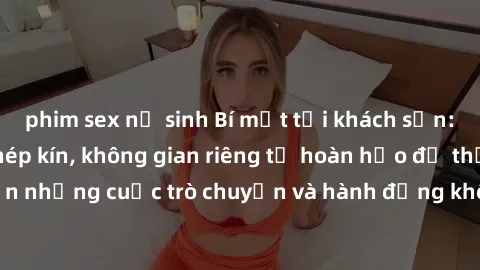 phim sex nữ sinh Bí mật tại khách sạn: Phòng quay lén khép kín, không gian riêng tư hoàn hảo để thực hiện những cuộc trò chuyện và hành động không bị người khác phát hiện.