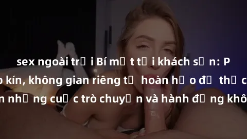 sex ngoài trời Bí mật tại khách sạn: Phòng quay lén khép kín, không gian riêng tư hoàn hảo để thực hiện những cuộc trò chuyện và hành động không bị người khác phát hiện.