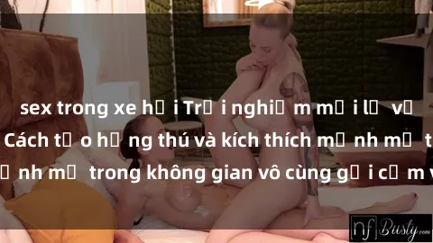 sex trong xe hơi Trải nghiệm mới lạ với sex phòng tắm - Cách tạo hứng thú và kích thích mạnh mẽ trong không gian vô cùng gợi cảm và lãng mạn