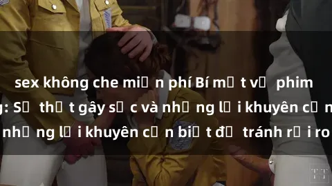 sex không che miễn phí Bí mật về phim sex nơi công cộng: Sự thật gây sốc và những lời khuyên cần biết để tránh rủi ro