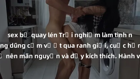 sex bị quay lén Trải nghiệm làm tình ngoài đường: Khi lòng dũng cảm vượt qua ranh giới, cuộc hẹn nơi công cộng trở nên mãn nguyện và đầy kích thích. Hành vi nguy hiểm, nhưng cũng tạo nên cảm giác mới 