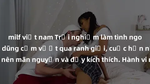milf việt nam Trải nghiệm làm tình ngoài đường: Khi lòng dũng cảm vượt qua ranh giới, cuộc hẹn nơi công cộng trở nên mãn nguyện và đầy kích thích. Hành vi nguy hiểm, nhưng cũng tạo nên cảm giác mới mẻ