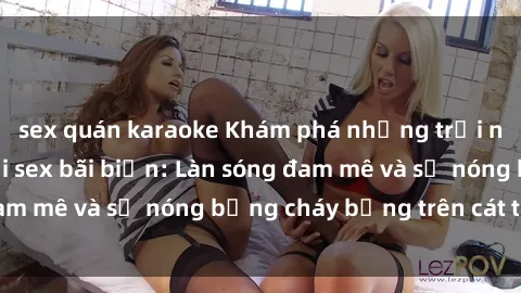 sex quán karaoke Khám phá những trải nghiệm độc đáo tại sex bãi biển: Làn sóng đam mê và sự nóng bỏng cháy bỏng trên cát trắng