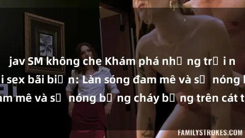 jav SM không che Khám phá những trải nghiệm độc đáo tại sex bãi biển: Làn sóng đam mê và sự nóng bỏng cháy bỏng trên cát trắng