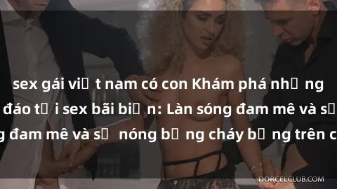 sex gái việt nam có con Khám phá những trải nghiệm độc đáo tại sex bãi biển: Làn sóng đam mê và sự nóng bỏng cháy bỏng trên cát trắng