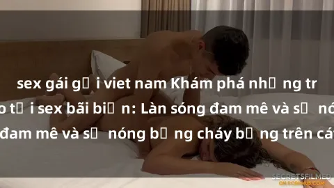 sex gái gọi viet nam Khám phá những trải nghiệm độc đáo tại sex bãi biển: Làn sóng đam mê và sự nóng bỏng cháy bỏng trên cát trắng