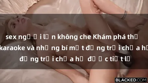 sex người lớn không che Khám phá thế giới sex quán karaoke và những bí mật động trời chưa hề được tiết lộ