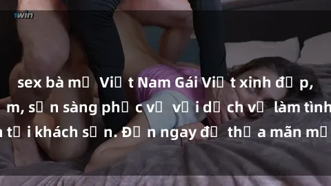 sex bà mẹ Việt Nam Gái Việt xinh đẹp, nồng nàn tình cảm, sẵn sàng phục vụ với dịch vụ làm tình tại khách sạn. Đến ngay để thỏa mãn mọi khao khát của bạn!
