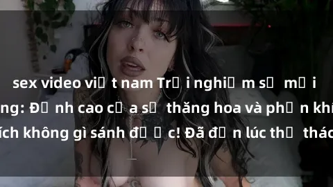 sex video việt nam Trải nghiệm sự mới lạ với sex gangbang: Đỉnh cao của sự thăng hoa và phấn khích không gì sánh được! Đã đến lúc thử thách giới hạn của bạn!