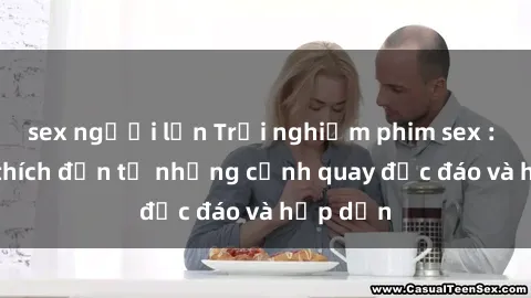 sex người lớn Trải nghiệm phim sex : Sự kích thích đến từ những cảnh quay độc đáo và hấp dẫn