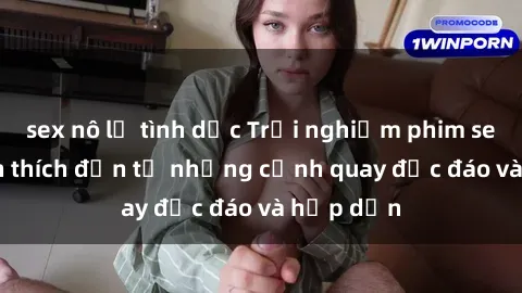 sex nô lệ tình dục Trải nghiệm phim sex : Sự kích thích đến từ những cảnh quay độc đáo và hấp dẫn