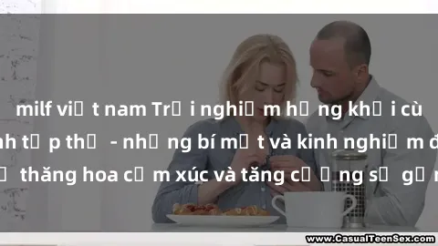 milf việt nam Trải nghiệm hứng khởi cùng với việc làm tình tập thể - những bí mật và kinh nghiệm để thăng hoa cảm xúc và tăng cường sự gắn kết trong mối quan hệ