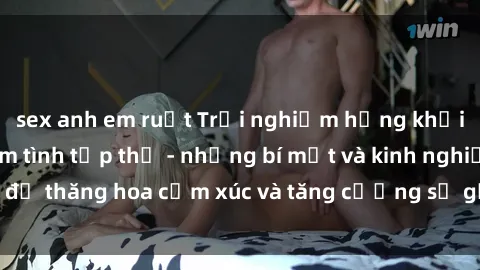 sex anh em ruột Trải nghiệm hứng khởi cùng với việc làm tình tập thể - những bí mật và kinh nghiệm để thăng hoa cảm xúc và tăng cường sự gắn kết trong mối quan hệ