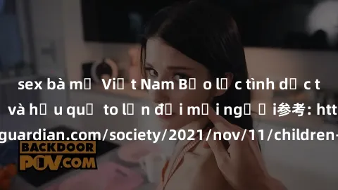 sex bà mẹ Việt Nam Bạo lực tình dục trong nhóm: nguy cơ và hậu quả to lớn đối mọi người参考: https://www.theguardian.com/society/2021/nov/11/children-as-young-as-four-are-being-sexually-abused-by-groups