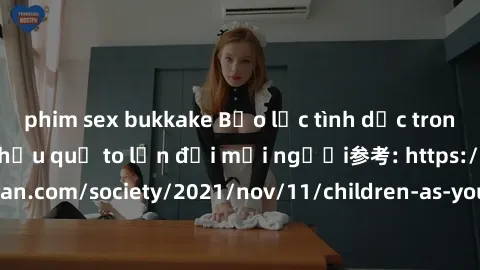 phim sex bukkake Bạo lực tình dục trong nhóm: nguy cơ và hậu quả to lớn đối mọi người参考: https://www.theguardian.com/society/2021/nov/11/children-as-young-as-four-are-being-sexually-abused-by-groups-i