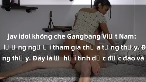 jav idol không che Gangbang Việt Nam: Kỷ lục mới với số lượng người tham gia chưa từng thấy. Đây là lễ hội tình dục độc đáo và gây sốc.