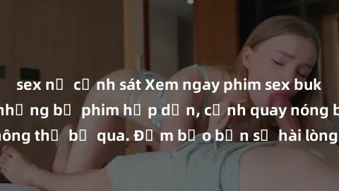 sex nữ cảnh sát Xem ngay phim sex bukkake hàng đầu với những bộ phim hấp dẫn, cảnh quay nóng bỏng không thể bỏ qua. Đảm bảo bạn sẽ hài lòng với trải nghiệm mới lạ này!