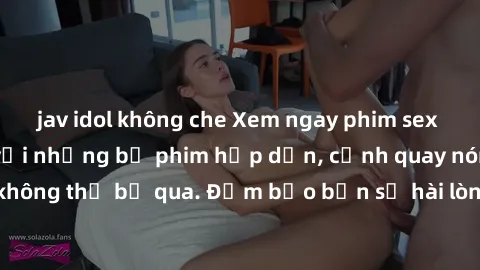 jav idol không che Xem ngay phim sex bukkake hàng đầu với những bộ phim hấp dẫn, cảnh quay nóng bỏng không thể bỏ qua. Đảm bảo bạn sẽ hài lòng với trải nghiệm mới lạ này!