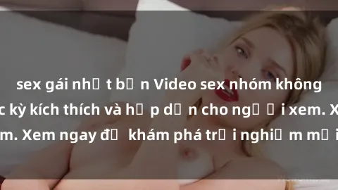 sex gái nhật bản Video sex nhóm không che mới nhất cực kỳ kích thích và hấp dẫn cho người xem. Xem ngay để khám phá trải nghiệm mới lạ và đầy bất ngờ!