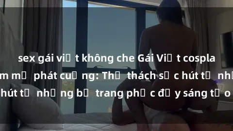 sex gái việt không che Gái Việt cosplay sexy khiến fan hâm mộ phát cuồng: Thử thách sức hút từ những bộ trang phục đầy sáng tạo và quyến rũ!