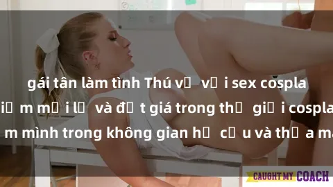 gái tân làm tình Thú vị với sex cosplay anime: Trải nghiệm mới lạ và đắt giá trong thế giới cosplay! Đắm mình trong không gian hư cấu và thỏa mãn niềm đam mê của bạn!