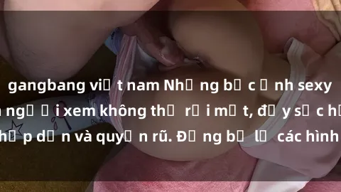 gangbang việt nam Những bức ảnh sexy tá gợi cảm khiến người xem không thể rời mắt, đầy sức hấp dẫn và quyến rũ. Đừng bỏ lỡ các hình ảnh nóng bỏng này!