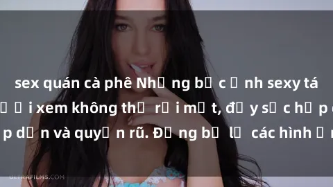 sex quán cà phê Những bức ảnh sexy tá gợi cảm khiến người xem không thể rời mắt, đầy sức hấp dẫn và quyến rũ. Đừng bỏ lỡ các hình ảnh nóng bỏng này!