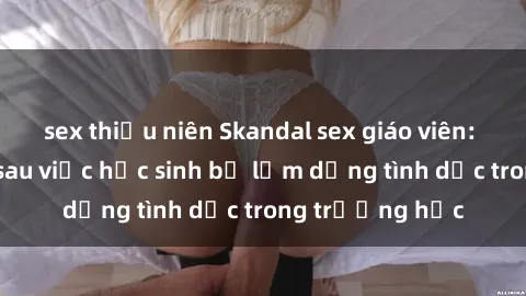 sex thiếu niên Skandal sex giáo viên: Sự thật đằng sau việc học sinh bị lạm dụng tình dục trong trường học