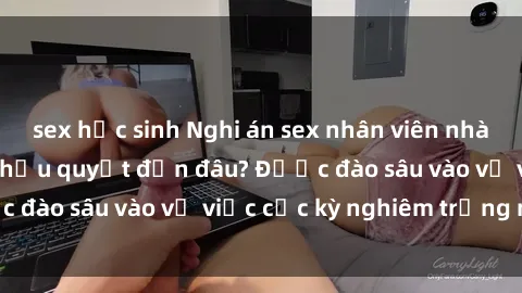 sex học sinh Nghi án sex nhân viên nhà hàng: Hậu quả và hậu quyết đến đâu? Được đào sâu vào vụ việc cực kỳ nghiêm trọng này.