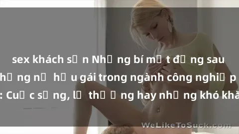 sex khách sạn Những bí mật đằng sau cuộc sống của những nữ hầu gái trong ngành công nghiệp sex: Cuộc sống, lẽ thường hay những khó khăn mà họ phải đối mặt.