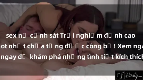 sex nữ cảnh sát Trải nghiệm đỉnh cao cùng phim sex Mỹ hot nhất chưa từng được công bố! Xem ngay để khám phá những tình tiết kích thích, cảnh nóng bỏng!