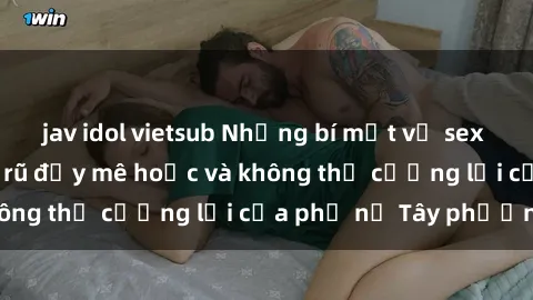 jav idol vietsub Những bí mật về sex gái Tây: Sự quyến rũ đầy mê hoặc và không thể cưỡng lại của phụ nữ Tây phương