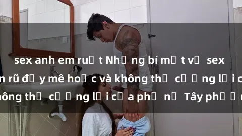 sex anh em ruột Những bí mật về sex gái Tây: Sự quyến rũ đầy mê hoặc và không thể cưỡng lại của phụ nữ Tây phương