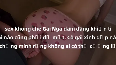 sex không che Gái Nga dâm đãng khiến tim bất cứ chàng trai nào cũng phải đỏ mặt. Cô gái xinh đẹp này đã chứng minh rằng không ai có thể cưỡng lại khi cô làm tình đắm say.