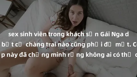 sex sinh viên trong khách sạn Gái Nga dâm đãng khiến tim bất cứ chàng trai nào cũng phải đỏ mặt. Cô gái xinh đẹp này đã chứng minh rằng không ai có thể cưỡng lại khi cô làm tình đắm say.