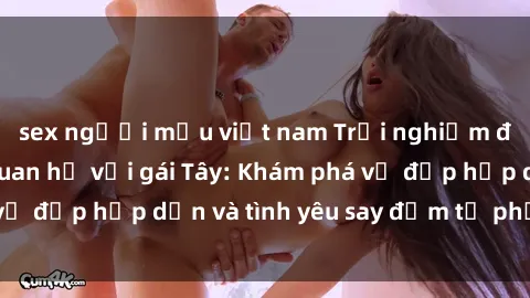 sex người mẫu việt nam Trải nghiệm đầy mới lạ khi quan hệ với gái Tây: Khám phá vẻ đẹp hấp dẫn và tình yêu say đắm từ phương Tây