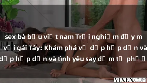 sex bà bầu việt nam Trải nghiệm đầy mới lạ khi quan hệ với gái Tây: Khám phá vẻ đẹp hấp dẫn và tình yêu say đắm từ phương Tây