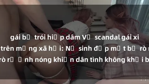 gái bị trói hiếp dâm Vụ scandal gái xinh lộ hàng gây sốt trên mạng xã hội: Nữ sinh đẹp mắt bị rò rỉ ảnh nóng khiến dân tình không khỏi bất ngờ và phẫn nộ!
