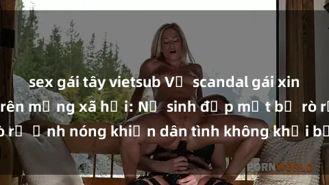 sex gái tây vietsub Vụ scandal gái xinh lộ hàng gây sốt trên mạng xã hội: Nữ sinh đẹp mắt bị rò rỉ ảnh nóng khiến dân tình không khỏi bất ngờ và phẫn nộ!