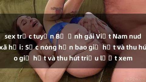 sex trực tuyến Bộ ảnh gái Việt Nam nude gây sốt mạng xã hội: Sắc nóng hơn bao giờ hết và thu hút triệu lượt xem