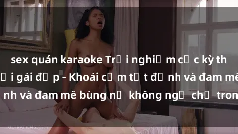 sex quán karaoke Trải nghiệm cực kỳ thú vị khi làm tình với gái đẹp - Khoái cảm tột đỉnh và đam mê bùng nổ không ngờ chỉ trong một đêm!
