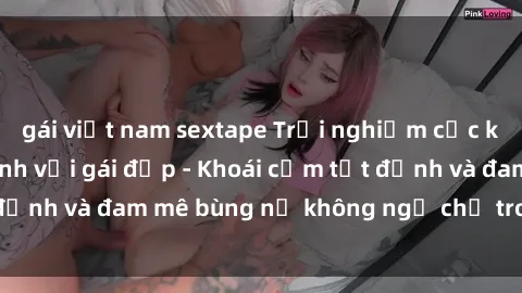 gái việt nam sextape Trải nghiệm cực kỳ thú vị khi làm tình với gái đẹp - Khoái cảm tột đỉnh và đam mê bùng nổ không ngờ chỉ trong một đêm!
