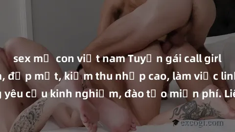 sex mẹ con việt nam Tuyển gái call girl Việt Nam gợi cảm, đẹp mắt, kiếm thu nhập cao, làm việc linh hoạt, không yêu cầu kinh nghiệm, đào tạo miễn phí. Liên hệ ngay để biết thêm chi tiết!