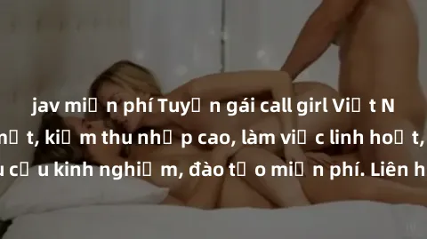jav miễn phí Tuyển gái call girl Việt Nam gợi cảm, đẹp mắt, kiếm thu nhập cao, làm việc linh hoạt, không yêu cầu kinh nghiệm, đào tạo miễn phí. Liên hệ ngay để biết thêm chi tiết!