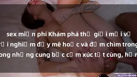 sex miễn phí Khám phá thế giới mới với sex người lớn: trải nghiệm đầy mê hoặc và đắm chìm trong những cung bậc cảm xúc tột cùng, hứng khởi và cuốn hút.